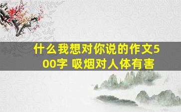 什么我想对你说的作文500字 吸烟对人体有害